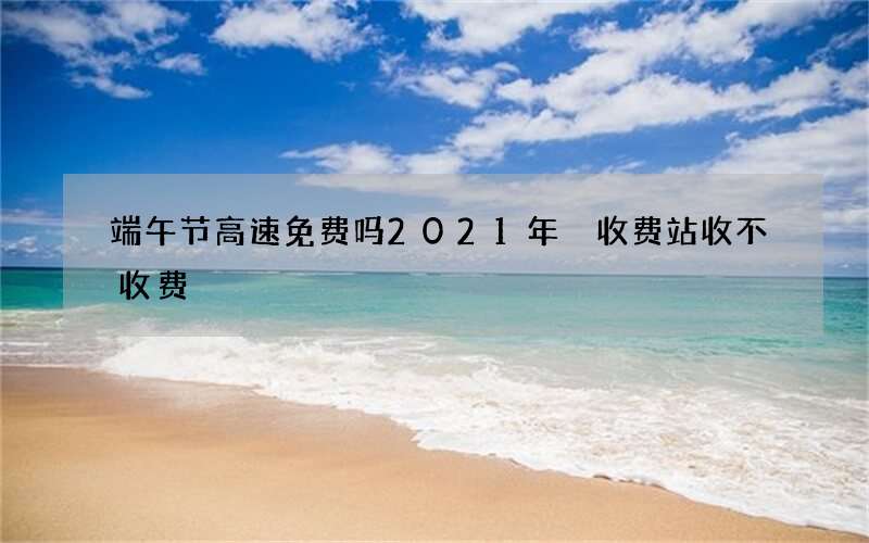 端午节高速免费吗2021年 收费站收不收费